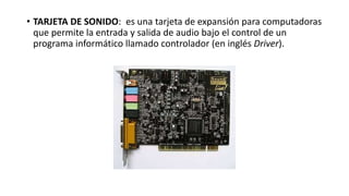 • TARJETA DE SONIDO: es una tarjeta de expansión para computadoras
que permite la entrada y salida de audio bajo el control de un
programa informático llamado controlador (en inglés Driver).
 