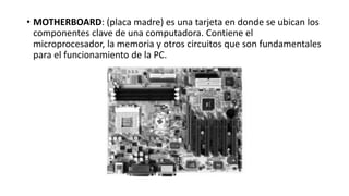 • MOTHERBOARD: (placa madre) es una tarjeta en donde se ubican los
componentes clave de una computadora. Contiene el
microprocesador, la memoria y otros circuitos que son fundamentales
para el funcionamiento de la PC.
 