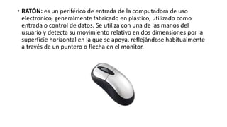 • RATÓN: es un periférico de entrada de la computadora de uso
electronico, generalmente fabricado en plástico, utilizado como
entrada o control de datos. Se utiliza con una de las manos del
usuario y detecta su movimiento relativo en dos dimensiones por la
superficie horizontal en la que se apoya, reflejándose habitualmente
a través de un puntero o flecha en el monitor.
 