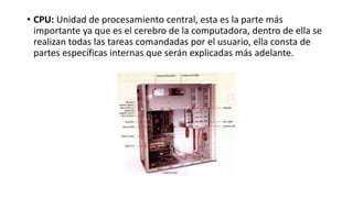 • CPU: Unidad de procesamiento central, esta es la parte más
importante ya que es el cerebro de la computadora, dentro de ella se
realizan todas las tareas comandadas por el usuario, ella consta de
partes específicas internas que serán explicadas más adelante.
 