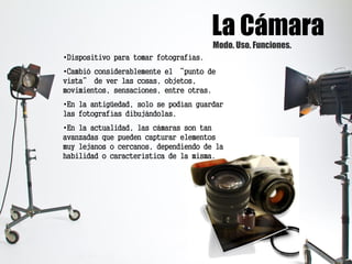 La CámaraModo. Uso. Funciones.
•Dispositivo para tomar fotografías.
•Cambió considerablemente el “punto de
vista” de ver las cosas, objetos,
movimientos, sensaciones, entre otras.
•En la antigüedad, solo se podían guardar
las fotografías dibujándolas.
•En la actualidad, las cámaras son tan
avanzadas que pueden capturar elementos
muy lejanos o cercanos, dependiendo de la
habilidad o característica de la misma.
 
