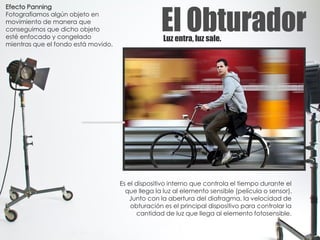 Luz entra, luz sale.
Es el dispositivo interno que controla el tiempo durante el
que llega la luz al elemento sensible (película o sensor).
Junto con la abertura del diafragma, la velocidad de
obturación es el principal dispositivo para controlar la
cantidad de luz que llega al elemento fotosensible.
Efecto Panning
Fotografiamos algún objeto en
movimiento de manera que
conseguimos que dicho objeto
esté enfocado y congelado
mientras que el fondo está movido.
 