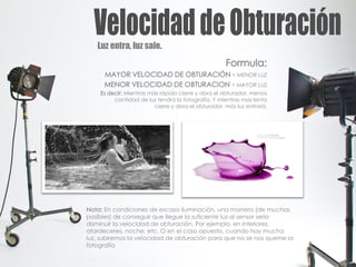 Luz entra, luz sale.
Formula:
MAYOR VELOCIDAD DE OBTURACIÓN = MENOR LUZ
MENOR VELOCIDAD DE OBTURACION = MAYOR LUZ
Es decir: Mientras más rápido cierre y abra el obturador, menos
cantidad de luz tendrá la fotografía. Y mientras mas lento
cierre y abra el obturador, más luz entrará.
Nota: En condiciones de escasa iluminación, una manera (de muchas
posibles) de conseguir que llegue la suficiente luz al sensor sería
disminuir la velocidad de obturación. Por ejemplo, en interiores,
atardeceres, noche, etc. O en el caso opuesto, cuando hay mucha
luz, subiremos la velocidad de obturación para que no se nos queme la
fotografía
 