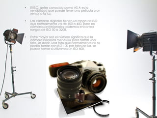 • El ISO, antes conocido como AS A es la
sensibilidad que puede tener una película o un
sensor a la luz.
• Las cámaras digitales tienen un rango de ISO
que normalmente va de 100 a 400, pero en
cámaras profesionales podemos encontrar
rangos de ISO 50 a 3200.
• Entre mayor sea el número significa que la
cámara necesita menos luz para tomar una
foto, es decir, una foto que normalmente no se
podría tomar con ISO 100 por falta de luz, se
puede tomar si utilizamos un ISO 400.
 