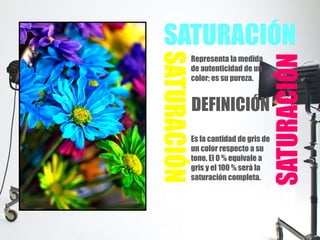 SATURACIÓN
SATURACIÓN
SATURACIÓN
SATURACIÓN
Representa la medida
de autenticidad de un
color; es su pureza.
DEFINICIÓN
Es la cantidad de gris de
un color respecto a su
tono. El 0 % equivale a
gris y el 100 % será la
saturación completa.
 
