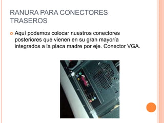 RANURA PARA CONECTORES
TRASEROS
Aquí podemos colocar nuestros conectores
posteriores que vienen en su gran mayoría
integrados a la placa madre por eje. Conector VGA.