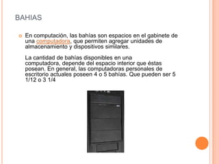 BAHIAS
En computación, las bahías son espacios en el gabinete de
una computadora, que permiten agregar unidades de
almacenamiento y dispositivos similares.
La cantidad de bahías disponibles en una
computadora, depende del espacio interior que éstas
posean. En general, las computadoras personales de
escritorio actuales poseen 4 o 5 bahías. Que pueden ser 5
1/12 o 3 1/4