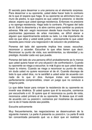 El secreto para desarmar a una persona es el elemento sorpresa.
Para desarmar a su oponente, usted debe hacer todo lo contrario
de lo que él espera que haga. Si su oponente se atrinchera tras un
muro de piedra, lo que espera es que usted lo presione; si decide
atacar, espera que usted oponga resistencia. Entonces no presione
y no oponga resistencia. Haga todo lo contrario. Pó ngase del lado
de él. Esto lo desorienta y le abre camino para cambiar su postura
adversa. Más aún: según reconocen desde hace mucho tiempo los
practicantes japoneses de artes marciales, es difícil atacar a
alguien que repentinamente estáde su lado. Lo más importante de
esto es que ellos y usted están juntos - precisamente lo que usted
necesita para iniciar una negociació n de solució n de problemas.
Ponerse del lado del oponente implica tres cosas: escuchar,
reconocer y acceder. Escuchar lo que ellos tienen que decir.
Reconocer su punto de vista, sus sentimientos, su idoneidad y su
prestigio. Acceder cada vez que pueda.
Ponerse del lado de una persona difícil probablemente es lo menos
que usted quiera hacer en una situació n de confrontació n. Cuando
su oponente se niega a escuchar, lo más ló gico es que usted desee
hacer lo mismo. Cuando se niega a reconocer su punto de vista,
sin duda usted no quiere reconocer el de él. Cuando discrepa de
todo lo que usted dice, no le seráfácil a usted estar de acuerdo con
nada de lo que él dice. Aunque éstas son reacciones
perfectamente comprensibles, crean un juego que no conduce a
ninguna parte.
Lo que debe hacer para romper la resistencia de su oponente es
invertir esa dinámica. Si usted quiere que él lo escuche, comience
por escucharlo a él. Si quiere que él reconozca su punto de vista,
reconozca usted primero el de su oponente. Si desea que él esté
de acuerdo con su posició n, comience por mostrarse de acuerdo
con la de él hasta donde sea posible.
Escuche activamente
Muy frecuentemente, las negociaciones se desenvuelven de la
siguiente manera: La parte A presenta su posició n. La parte B está
tan concentrada pensando qué va a decir que en realidad no
 