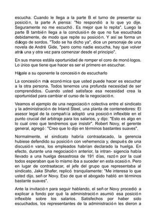 escucha. Cuando le llega a la parte B el turno de presentar su
posició n, la parte A piensa: "No respondió a lo que yo dije.
Seguramente no me escuchó . Es mejor que lo repita". Luego la
parte B también llega a la conclusió n de que no fue escuchada
debidamente, de modo que repite su posició n. Y así se forma un
diálogo de sordos. "Todo se ha dicho ya", dice un personaje de una
novela de André Gide, "pero como nadie escucha, hay que volver
atrás una y otra vez para comenzar desde el principio".
En sus manos estála oportunidad de romper el coro de monó logos.
Lo único que tiene que hacer es ser el primero en escuchar.
Hágale a su oponente la concesió n de escucharlo
La concesió n más econó mica que usted puede hacer es escuchar
a la otra persona. Todos tenemos una profunda necesidad de ser
comprendidos. Cuando usted satisface esa necesidad crea la
oportunidad para cambiar el curso de la negociació n.
Veamos el ejemplo de una negociació n colectiva entre el sindicato
y la administració n de Inland Steel, una planta de contenedores: El
asesor legal de la compañía adoptó una posició n inflexible en el
punto crucial del arbitraje para los salarios, y dijo: "Esto es algo en
lo cual creo que tendremos que insistir". Robert Novy, el gerente
general, agregó : "Creo que lo dijo en términos bastantes suaves".
Normalmente, el sindicato habría contraatacado, la gerencia
hubiese defendido su posició n con vehemencia y, después de una
discusió n vana, los empleados habrían declarado la huelga. En
efecto, durante una negociació n anterior, la intran- sigencia había
llevado a una huelga desastrosa de 191 días, razó n por la cual
todos esperaban que lo mismo iba a suceder en esta ocasió n. Pero
en lugar de contraatacar, el jefe del grupo que representaba al
sindicato, Jake Shafer, replicó tranquilamente: "Me interesa lo que
usted dijo, señ or Novy. Eso de que el abogado habló en términos
bastante suaves".
Ante la invitació n para seguir hablando, el señ or Novy procedió a
explicar a fondo por qué la administració n asumió esa posició n
inflexible sobre los salarios. Satisfechos por haber sido
escuchados, los representantes de la administració n les dieron a
 