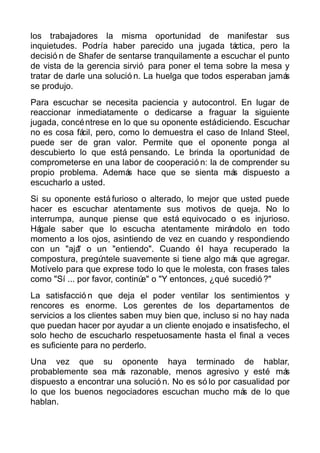 los trabajadores la misma oportunidad de manifestar sus
inquietudes. Podría haber parecido una jugada táctica, pero la
decisió n de Shafer de sentarse tranquilamente a escuchar el punto
de vista de la gerencia sirvió para poner el tema sobre la mesa y
tratar de darle una solució n. La huelga que todos esperaban jamás
se produjo.
Para escuchar se necesita paciencia y autocontrol. En lugar de
reaccionar inmediatamente o dedicarse a fraguar la siguiente
jugada, concéntrese en lo que su oponente estádiciendo. Escuchar
no es cosa fácil, pero, como lo demuestra el caso de Inland Steel,
puede ser de gran valor. Permite que el oponente ponga al
descubierto lo que está pensando. Le brinda la oportunidad de
comprometerse en una labor de cooperació n: la de comprender su
propio problema. Además hace que se sienta más dispuesto a
escucharlo a usted.
Si su oponente está furioso o alterado, lo mejor que usted puede
hacer es escuchar atentamente sus motivos de queja. No lo
interrumpa, aunque piense que está equivocado o es injurioso.
Hágale saber que lo escucha atentamente mirándolo en todo
momento a los ojos, asintiendo de vez en cuando y respondiendo
con un "ajá" o un "entiendo". Cuando él haya recuperado la
compostura, pregúntele suavemente si tiene algo más que agregar.
Motívelo para que exprese todo lo que le molesta, con frases tales
como "Sí ... por favor, continúe" o "Y entonces, ¿qué sucedió ?"
La satisfacció n que deja el poder ventilar los sentimientos y
rencores es enorme. Los gerentes de los departamentos de
servicios a los clientes saben muy bien que, incluso si no hay nada
que puedan hacer por ayudar a un cliente enojado e insatisfecho, el
solo hecho de escucharlo respetuosamente hasta el final a veces
es suficiente para no perderlo.
Una vez que su oponente haya terminado de hablar,
probablemente sea más razonable, menos agresivo y esté más
dispuesto a encontrar una solució n. No es só lo por casualidad por
lo que los buenos negociadores escuchan mucho más de lo que
hablan.
 