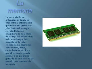 La memoriaLa memoria de un ordenador es donde se encuentra la información que maneja el procesador y las instrucciones que ejecuta. Podemos imagimar que es la mesa de trabajo del procesador; todo aquello que éste necesita ha de estar colocado en la memoria: aplicasiones, datos, controladores, etc. Para que el prcesador pueda acceder a un programa grabado en un disco, ha de pasarlo previamente a la memoria.