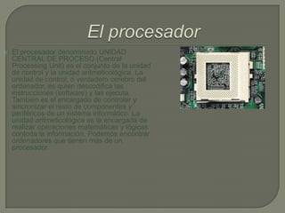 El procesadorEl procesador denominado UNIDAD CENTRAL DE PROCESO (Central Processing Unit) es el conjunto de la unidad de control y la unidad aritmeticológica. La unidad de control, o verdadero cerebro del ordenador, es quien descodifica las instrucciones (software) y las ejecuta. También es el encargado de controlar y sincronizar el resto de componentes y periféricos de un sistema informático. La unidad aritmeticológica es la encargada de realizar operaciones matemáticas y lógicas contoda la información. Podemos encontrar ordenadores que tienen más de un procesador.