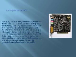 La tarjeta de sonidoEs la que permite al computador manejar sonido (también se conoce como tarjeta de audio). Esta tarjeta hace posible reproducir sonido por medio de los parlantes o grabar sonidos provenientes del exterior mediante el micrófono (es una tarjeta interna, pero tiene puertos externos en los que se conectan los parlantes y el micrófono). En los PC de bajo costo, a veces la tarjeta de sonido es reemplazada por un chip de sonido integrado en la tarjeta madre; eso reduce el precio del computador, pero la calidad es aceptable.