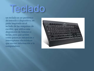 Tecladoun teclado es un periférico de entrada o dispositivo, en parte inspirado en el teclado de las máquinas de escribir, que utiliza una disposición de botones o teclas, para que actúen como palancas mecánicas o interruptores electrónicos que envían información a la computadora