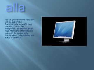 PantallaEs un periférico de salida y en su superficie luminiscente es en la que se reproducen las imágenes. El monitor es el que mantiene informado al usuario de lo que está haciendo el computador en cada momento.