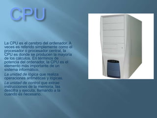 CPULa CPU es el cerebro del ordenador. A veces es referido simplemente como el procesador o procesador central, la CPU es donde se producen la mayoría de los cálculos. En términos de potencia del ordenador, la CPU es el elemento más importante de un sistema informático.La unidad de lógica que realiza operaciones aritméticas y lógicas.La unidad de control que extrae instrucciones de la memoria, las descifra y ejecuta, llamando a la cuando es necesario. 