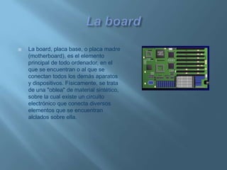 La boardLa board, placa base, o placa madre (motherboard), es el elemento principal de todo ordenador, en el que se encuentran o al que se conectan todos los demás aparatos y dispositivos. Físicamente, se trata de una "oblea" de material sintético, sobre la cual existe un circuito electrónico que conecta diversos elementos que se encuentran alclados sobre ella.
