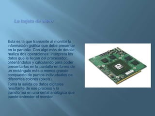 La tarjeta de videoEsta es la que transmite al monitor la información gráfica que debe presentar en la pantalla. Con algo más de detalle, realiza dos operaciones: interpreta los datos que le llegan del procesador, ordenándolos y calculando para poder presentarlos en la pantalla en forma de un rectángulo más o menos grande compuesto de puntos indivuduales de diferentes colores (pixels). Toma la salida de datos digitales resultante de ese proceso y la transforma en una señal analógica que puede entender el monitor.