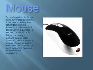MouseEs un dispositivo de forma plana cuyo desplazamiento sobre una superficie lisa horizontal se refleja fielmente en el movimiento del cursor en la pantalla (o monitor) de visualización.Existen mouse que funciona con un cable conectado al computador y los que operan sin cable y transmiten las órdenes por rayos infrarrojos (también llamado mouse inalámbrico).