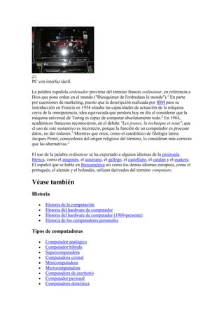 PC con interfaz táctil.

La palabra española ordenador proviene del término francés ordinateur, en referencia a
Dios que pone orden en el mundo ("Dieuquimet de l'ordredans le monde"). 1 En parte
por cuestiones de marketing, puesto que la descripción realizada por IBM para su
introducción en Francia en 1954 situaba las capacidades de actuación de la máquina
cerca de la omnipotencia, idea equivocada que perdura hoy en día al considerar que la
máquina universal de Turing es capaz de computar absolutamente todo.2 En 1984,
académicos franceses reconocieron, en el debate "Les jeunes, la technique et nous", que
el uso de este sustantivo es incorrecto, porque la función de un computador es procesar
datos, no dar órdenes.3 Mientras que otros, como el catedrático de filología latina
Jacques Perret, conocedores del origen religioso del término, lo consideran más correcto
que las alternativas.1

El uso de la palabra ordinateur se ha exportado a algunos idiomas de la península
Ibérica, como el aragonés, el asturiano, el gallego, el castellano, el catalán y el euskera.
El español que se habla en Iberoamérica así como los demás idiomas europeos, como el
portugués, el alemán y el holandés, utilizan derivados del término computare.

Véase también
Historia

       Historia de la computación
       Historia del hardware de computador
       Historia del hardware de computador (1960-presente)
       Historia de los computadores personales

Tipos de computadoras

       Computador analógico
       Computador híbrido
       Supercomputadora
       Computadora central
       Minicomputadora
       Microcomputadora
       Computadora de escritorio
       Computador personal
       Computadora doméstica
 