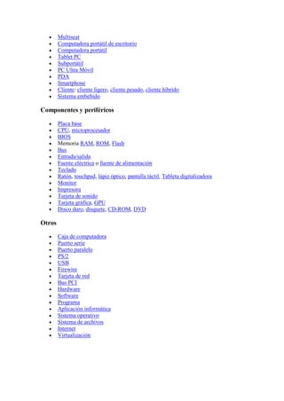 Multiseat
        Computadora portátil de escritorio
        Computadora portátil
        Tablet PC
        Subportátil
        PC Ultra Móvil
        PDA
        Smartphone
        Cliente: cliente ligero, cliente pesado, cliente híbrido
        Sistema embebido

Componentes y periféricos

        Placa base
        CPU, microprocesador
        BIOS
        Memoria RAM, ROM, Flash
        Bus
        Entrada/salida
        Fuente eléctrica o fuente de alimentación
        Teclado
        Ratón, touchpad, lápiz óptico, pantalla táctil, Tableta digitalizadora
        Monitor
        Impresora
        Tarjeta de sonido
        Tarjeta gráfica, GPU
        Disco duro, disquete, CD-ROM, DVD

Otros

        Caja de computadora
        Puerto serie
        Puerto paralelo
        PS/2
        USB
        Firewire
        Tarjeta de red
        Bus PCI
        Hardware
        Software
        Programa
        Aplicación informática
        Sistema operativo
        Sistema de archivos
        Internet
        Virtualización
 