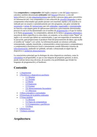 Una computadora o computador (del inglés computer y este del latíncomputare -
calcular), también denominada ordenador (del francésordinateur, y este del
latínordinator), es una máquinaelectrónica que recibe y procesa datos para convertirlos
en información útil. Una computadora es una colección de circuitos integrados y otros
componentes relacionados que puede ejecutar con exactitud, rapidez y de acuerdo a lo
indicado por un usuario o automáticamente por otro programa, una gran variedad de
secuencias o rutinas de instrucciones que son ordenadas, organizadas y sistematizadas
en función a una amplia gama de aplicaciones prácticas y precisamente determinadas,
proceso al cual se le ha denominado con el nombre de programación y al que lo realiza
se le llama programador. La computadora, además de la rutina o programa informático,
necesita de datos específicos (a estos datos, en conjunto, se les conoce como "Input" en
inglés o de entrada) que deben ser suministrados, y que son requeridos al momento de
la ejecución, para proporcionar el producto final del procesamiento de datos, que recibe
el nombre de "output" o de salida. La información puede ser entonces utilizada,
reinterpretada, copiada, transferida, o retransmitida a otra(s) persona(s), computadora(s)
o componente(s) electrónico(s) local o remotamente usando diferentes sistemas de
telecomunicación, pudiendo ser grabada, salvada o almacenada en algún tipo de
dispositivo o unidad de almacenamiento.

La característica principal que la distingue de otros dispositivos similares, como la
calculadora no programable, es que es una máquina de propósito general, es decir,
puede realizar tareas muy diversas, de acuerdo a las posibilidades que brinde los
lenguajes de programación y el hardware.


Contenido
       1 Arquitectura
       2 Periféricos y dispositivos auxiliares
          o 2.1 Monitor
          o 2.2 Teclado
          o 2.3 Ratón
          o 2.4 Impresora
          o 2.5 Escáner
          o 2.6 Almacenamiento Secundario
          o 2.7 Altavoces
       3 Otros conceptos y curiosidades
       4 Etimología de la palabra ordenador
       5 Véase también
          o 5.1 Historia
          o 5.2 Tipos de computadoras
          o 5.3 Componentes y periféricos
          o 5.4 Otros
       6 Referencias
       7 Enlaces externos



Arquitectura
 
