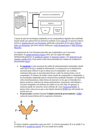 A pesar de que las tecnologías empleadas en las computadoras digitales han cambiado
mucho desde que aparecieron los primeros modelos en los años 40, la mayoría todavía
utiliza la Arquitectura de von Neumann, publicada a principios de los años 1940 por
John von Neumann, que otros autores atribuyen a John PresperEckert y John William
Mauchly.

La arquitectura de Von Neumann describe una computadora con 4 secciones
principales: la unidad aritmético lógica (ALU por sus siglas del inglés:
ArithmeticLogicUnit), la unidad de control, la memoria central, y los dispositivos de
entrada y salida (E/S). Estas partes están interconectadas por canales de conductores
denominados buses:

       La memoria es una secuencia de celdas de almacenamiento numeradas, donde
       cada una es un bit o unidad de información. La instrucción es la información
       necesaria para realizar lo que se desea con el computador. Las «celdas»
       contienen datos que se necesitan para llevar a cabo las instrucciones, con el
       computador. El número de celdas varían mucho de computador a computador, y
       las tecnologías empleadas para la memoria han cambiado bastante; van desde los
       relés electromecánicos, tubos llenos de mercurio en los que se formaban los
       pulsos acústicos, matrices de imanes permanentes, transistores individuales a
       circuitos integrados con millones de celdas en un solo chip. En general, la
       memoria puede ser reescrita varios millones de veces (memoria RAM); se
       parece más a una pizarra que a una lápida (memoria ROM) que sólo puede ser
       escrita una vez.
       El procesador (también llamado Unidad central de procesamiento o CPU)
       consta de manera básica de los siguientes elementos:




Un típico símbolo esquemático para una ALU: A y B son operandos; R es la salida; F es
la entrada de la unidad de control; D es un estado de la salida.
 