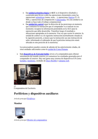 La unidad aritmético lógica o ALU es el dispositivo diseñado y
                construido para llevar a cabo las operaciones elementales como las
                operaciones aritméticas (suma, resta, ...), operaciones lógicas (Y, O,
                NO), y operaciones de comparación o relacionales. En esta unidad es en
                donde se hace todo el trabajo computacional.
                La unidad de control sigue la dirección de las posiciones en memoria
                que contienen la instrucción que el computador va a realizar en ese
                momento; recupera la información poniéndola en la ALU para la
                operación que debe desarrollar. Transfiere luego el resultado a
                ubicaciones apropiadas en la memoria. Una vez que ocurre lo anterior, la
                unidad de control va a la siguiente instrucción (normalmente situada en
                la siguiente posición, a menos que la instrucción sea una instrucción de
                salto, informando al ordenador de que la próxima instrucción estará
                ubicada en otra posición de la memoria).

        Los procesadores pueden constar de además de las anteriormente citadas, de
        otras unidades adicionales como la unidad de Coma Flotante

        Los dispositivos de Entrada/Salida sirven a la computadora para obtener
        información del mundo exterior y/o comunicar los resultados generados por el
        computador al exterior. Hay una gama muy extensa de dispositivos E/S como
        teclados, monitores, unidades de disco flexible o cámaras web.




Computadora de Escritorio.

Periféricos y dispositivos auxiliares
Artículo principal:Periférico

Monitor




Artículo principal:Monitor de computadora
 