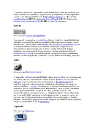 El monitor o pantalla de computadora, es un dispositivo de salida que, mediante una
interfaz, muestra los resultados, o los gráficos del procesamiento de una computadora.
Existen varios tipos de monitores: los de tubo de rayos catódicos (o CRT), los de
pantalla de plasma (PDP), los de pantalla de cristal líquido (o LCD), de paneles de
diodos orgánicos de emisión de luz(OLED), o Láser-TV, entre otros.

Teclado



Artículo principal:Teclado de computadora

Un teclado de computadora es un periférico, físico o virtual (por ejemplo teclados en
pantalla o teclados táctiles), utilizado para la introducción de órdenes y datos en una
computadora. Tiene su origen en los teletipos y las máquinas de escribir eléctricas, que
se utilizaron como los teclados de los primeros ordenadores y dispositivos de
almacenamiento (grabadoras de cinta de papel y tarjetas perforadas). Aunque
físicamente hay una miríada de formas, se suelen clasificar principalmente por la
distribución de teclado de su zona alfanumérica, pues salvo casos muy especiales es
común a todos los dispositivos y fabricantes (incluso para teclados árabes y japoneses).

Ratón




Artículo principal:Ratón (informática)


El mouse (del inglés, pronunciado [ˈmaʊs]) o ratón es un periférico de computadora de
uso manual, utilizado como entrada o control de datos. Se utiliza con una de las dos
manos del usuario y detecta su movimiento relativo en dos dimensiones por la
superficie horizontal en la que se apoya, reflejándose habitualmente a través de un
puntero o flecha en el monitor. Anteriormente, la información del desplazamiento era
transmitida gracias al movimiento de una bola debajo del ratón, la cual accionaba dos
rodillos que correspondían a los ejes X e Y. Hoy, el puntero reacciona a los
movimientos debido a un rayo de luz que se refleja entre el ratón y la superficie en la
que se encuentra. Cabe aclarar que un ratón óptico apoyado en un espejo o sobre un
barnizado por ejemplo es inutilizable, ya que la luz láser no desempeña su función
correcta. La superficie a apoyar el ratón debe ser opaca, una superficie que no genere un
reflejo, es recomendable el uso de alfombrillas.

Impresora

Artículo principal:Impresora
 