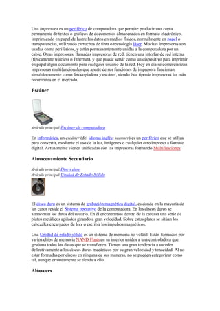 Una impresora es un periférico de computadora que permite producir una copia
permanente de textos o gráficos de documentos almacenados en formato electrónico,
imprimiendo en papel de lustre los datos en medios físicos, normalmente en papel o
transparencias, utilizando cartuchos de tinta o tecnología láser. Muchas impresoras son
usadas como periféricos, y están permanentemente unidas a la computadora por un
cable. Otras impresoras, llamadas impresoras de red, tienen una interfaz de red interna
(típicamente wireless o Ethernet), y que puede servir como un dispositivo para imprimir
en papel algún documento para cualquier usuario de la red. Hoy en día se comercializan
impresoras multifuncionales que aparte de sus funciones de impresora funcionan
simultáneamente como fotocopiadora y escáner, siendo éste tipo de impresoras las más
recurrentes en el mercado.

Escáner




Artículo principal:Escáner de computadora

En informática, un escáner (del idioma inglés: scanner) es un periférico que se utiliza
para convertir, mediante el uso de la luz, imágenes o cualquier otro impreso a formato
digital. Actualmente vienen unificadas con las impresoras formando Multifunciones

Almacenamiento Secundario

Artículo principal:Disco duro
Artículo principal:Unidad de Estado Sólido




El disco duro es un sistema de grabación magnética digital, es donde en la mayoría de
los casos reside el Sistema operativo de la computadora. En los discos duros se
almacenan los datos del usuario. En él encontramos dentro de la carcasa una serie de
platos metálicos apilados girando a gran velocidad. Sobre estos platos se sitúan los
cabezales encargados de leer o escribir los impulsos magnéticos.

Una Unidad de estado sólido es un sistema de memoria no volátil. Están formados por
varios chips de memoria NAND Flash en su interior unidos a una controladora que
gestiona todos los datos que se transfieren. Tienen una gran tendencia a suceder
definitivamente a los discos duros mecánicos por su gran velocidad y tenacidad. Al no
estar formadas por discos en ninguna de sus maneras, no se pueden categorizar como
tal, aunque erróneamente se tienda a ello.

Altavoces
 