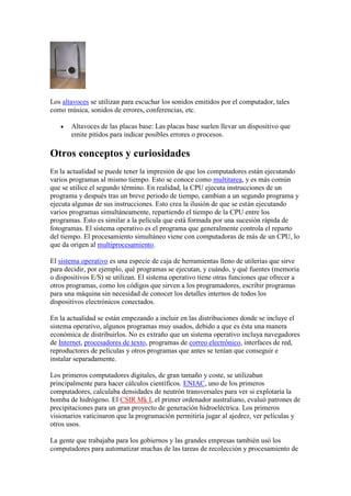 Los altavoces se utilizan para escuchar los sonidos emitidos por el computador, tales
como música, sonidos de errores, conferencias, etc.

       Altavoces de las placas base: Las placas base suelen llevar un dispositivo que
       emite pitidos para indicar posibles errores o procesos.

Otros conceptos y curiosidades
En la actualidad se puede tener la impresión de que los computadores están ejecutando
varios programas al mismo tiempo. Esto se conoce como multitarea, y es más común
que se utilice el segundo término. En realidad, la CPU ejecuta instrucciones de un
programa y después tras un breve periodo de tiempo, cambian a un segundo programa y
ejecuta algunas de sus instrucciones. Esto crea la ilusión de que se están ejecutando
varios programas simultáneamente, repartiendo el tiempo de la CPU entre los
programas. Esto es similar a la película que está formada por una sucesión rápida de
fotogramas. El sistema operativo es el programa que generalmente controla el reparto
del tiempo. El procesamiento simultáneo viene con computadoras de más de un CPU, lo
que da origen al multiprocesamiento.

El sistema operativo es una especie de caja de herramientas lleno de utilerías que sirve
para decidir, por ejemplo, qué programas se ejecutan, y cuándo, y qué fuentes (memoria
o dispositivos E/S) se utilizan. El sistema operativo tiene otras funciones que ofrecer a
otros programas, como los códigos que sirven a los programadores, escribir programas
para una máquina sin necesidad de conocer los detalles internos de todos los
dispositivos electrónicos conectados.

En la actualidad se están empezando a incluir en las distribuciones donde se incluye el
sistema operativo, algunos programas muy usados, debido a que es ésta una manera
económica de distribuirlos. No es extraño que un sistema operativo incluya navegadores
de Internet, procesadores de texto, programas de correo electrónico, interfaces de red,
reproductores de películas y otros programas que antes se tenían que conseguir e
instalar separadamente.

Los primeros computadores digitales, de gran tamaño y coste, se utilizaban
principalmente para hacer cálculos científicos. ENIAC, uno de los primeros
computadores, calculaba densidades de neutrón transversales para ver si explotaría la
bomba de hidrógeno. El CSIR Mk I, el primer ordenador australiano, evaluó patrones de
precipitaciones para un gran proyecto de generación hidroeléctrica. Los primeros
visionarios vaticinaron que la programación permitiría jugar al ajedrez, ver películas y
otros usos.

La gente que trabajaba para los gobiernos y las grandes empresas también usó los
computadores para automatizar muchas de las tareas de recolección y procesamiento de
 