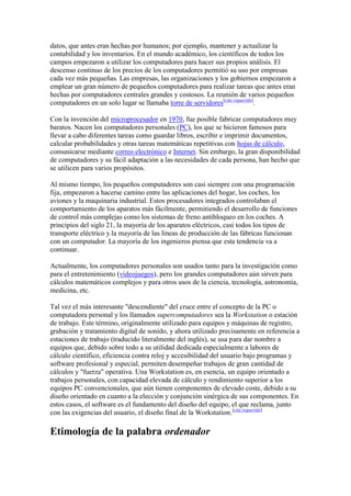 datos, que antes eran hechas por humanos; por ejemplo, mantener y actualizar la
contabilidad y los inventarios. En el mundo académico, los científicos de todos los
campos empezaron a utilizar los computadores para hacer sus propios análisis. El
descenso continuo de los precios de los computadores permitió su uso por empresas
cada vez más pequeñas. Las empresas, las organizaciones y los gobiernos empezaron a
emplear un gran número de pequeños computadores para realizar tareas que antes eran
hechas por computadores centrales grandes y costosos. La reunión de varios pequeños
computadores en un solo lugar se llamaba torre de servidores[cita requerida].

Con la invención del microprocesador en 1970, fue posible fabricar computadores muy
baratos. Nacen los computadores personales (PC), los que se hicieron famosos para
llevar a cabo diferentes tareas como guardar libros, escribir e imprimir documentos,
calcular probabilidades y otras tareas matemáticas repetitivas con hojas de cálculo,
comunicarse mediante correo electrónico e Internet. Sin embargo, la gran disponibilidad
de computadores y su fácil adaptación a las necesidades de cada persona, han hecho que
se utilicen para varios propósitos.

Al mismo tiempo, los pequeños computadores son casi siempre con una programación
fija, empezaron a hacerse camino entre las aplicaciones del hogar, los coches, los
aviones y la maquinaria industrial. Estos procesadores integrados controlaban el
comportamiento de los aparatos más fácilmente, permitiendo el desarrollo de funciones
de control más complejas como los sistemas de freno antibloqueo en los coches. A
principios del siglo 21, la mayoría de los aparatos eléctricos, casi todos los tipos de
transporte eléctrico y la mayoría de las líneas de producción de las fábricas funcionan
con un computador. La mayoría de los ingenieros piensa que esta tendencia va a
continuar.

Actualmente, los computadores personales son usados tanto para la investigación como
para el entretenimiento (videojuegos), pero los grandes computadores aún sirven para
cálculos matemáticos complejos y para otros usos de la ciencia, tecnología, astronomía,
medicina, etc.

Tal vez el más interesante "descendiente" del cruce entre el concepto de la PC o
computadora personal y los llamados supercomputadores sea la Workstation o estación
de trabajo. Este término, originalmente utilizado para equipos y máquinas de registro,
grabación y tratamiento digital de sonido, y ahora utilizado precisamente en referencia a
estaciones de trabajo (traducido literalmente del inglés), se usa para dar nombre a
equipos que, debido sobre todo a su utilidad dedicada especialmente a labores de
cálculo científico, eficiencia contra reloj y accesibilidad del usuario bajo programas y
software profesional y especial, permiten desempeñar trabajos de gran cantidad de
cálculos y "fuerza" operativa. Una Workstation es, en esencia, un equipo orientado a
trabajos personales, con capacidad elevada de cálculo y rendimiento superior a los
equipos PC convencionales, que aún tienen componentes de elevado coste, debido a su
diseño orientado en cuanto a la elección y conjunción sinérgica de sus componentes. En
estos casos, el software es el fundamento del diseño del equipo, el que reclama, junto
con las exigencias del usuario, el diseño final de la Workstation. [cita requerida]

Etimología de la palabra ordenador
 