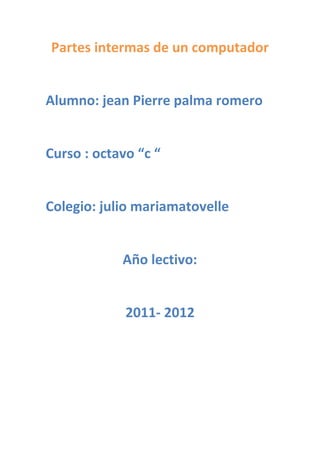 Partes intermas de un computador


Alumno: jean Pierre palma romero


Curso : octavo “c “


Colegio: julio mariamatovelle


            Año lectivo:


             2011- 2012
 