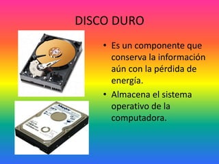 DISCO DURO
• Es un componente que
conserva la información
aún con la pérdida de
energía.
• Almacena el sistema
operativo de la
computadora.