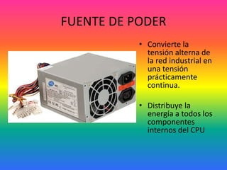 FUENTE DE PODER
• Convierte la
tensión alterna de
la red industrial en
una tensión
prácticamente
continua.
• Distribuye la
energía a todos los
componentes
internos del CPU
 