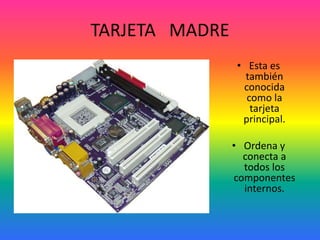 TARJETA MADRE
• Esta es
también
conocida
como la
tarjeta
principal.
• Ordena y
conecta a
todos los
componentes
internos.