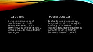 Puerto para USB
• Es otra de las conexiones que
integran las partes de la tarjeta
madre, y actualmente muy
indispensable, debido que ahí se
conecta desde un teclado
hasta una memoria portátil.
La batería
• Como se menciona en el
párrafo superior anterior,
mantiene activa la bios y
permite que se guarde la hora y
fecha aunque la computadora
se apague.
 