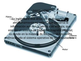 DISCO DURO
En inglés hard disk drive) es un dispositivo de
almacenamiento no volátil, que conserva la
información aun con la pérdida de energía, que
emplea un sistema de grabación magnética digital;
es donde en la mayoría de los casos se encuentra
almacenado el sistema operativo de la computadora