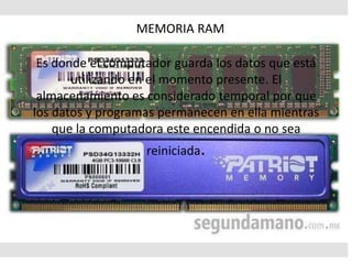 MEMORIA RAM
Es donde el computador guarda los datos que está
utilizando en el momento presente. El
almacenamiento es considerado temporal por que
los datos y programas permanecen en ella mientras
que la computadora este encendida o no sea
reiniciada.