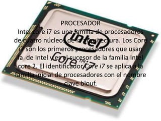 PROCESADOR
Intel core i7 es una familia de procesadores
de cuatro núcleos de la arquitectura. Los Core
i7 son los primeros procesadores que usan
la de Intel y es el sucesor de la familia Intel
core 2. El identificador Core i7 se aplica a la
familia inicial de procesadores con el nombre
clave blouf.