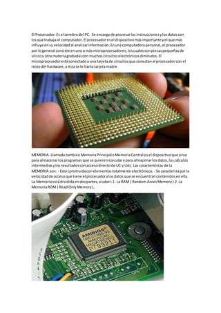 El Procesador:Es el cerebrodel PC. Se encarga de procesarlas instruccionesylosdatoscon
losque trabaja el computador.El procesadoresel dispositivomásimportanteyel que más
influye ensuvelocidadal analizarinformación.Enunacomputadorapersonal,el procesador
por logeneral consiste enunoomás microprocesadores,loscualessonpiezaspequeñasde
siliciouotra materiagrabadascon muchoscircuitoselectrónicosdiminutos.El
microprocesadorestáconectadoauna tarjetade circuitosque conectanal procesadorcon el
restodel hardware,a éstase le llamatarjetamadre.
MEMORIA. Llamada tambiénMemoriaPrincipaloMemoriaCentral esel dispositivoque sirve
para almacenarlosprogramas que se quierenejecutarypara almacenarlosdatos,loscálculos
intermediosylosresultadosconaccesodirectode UC y UAL. Las características de la
MEMORIA son: - Está construidaconelementostotalmente electrónicos. - Se caracterizaporla
velocidadde accesoque tiene el procesadoralosdatos que se encuentrancontenidosenella.
La Memoriaestádivididaendospartes,asaber:1. La RAM ( Random AccesMemory) 2. La
MemoriaROM ( Read OnlyMemory),
 