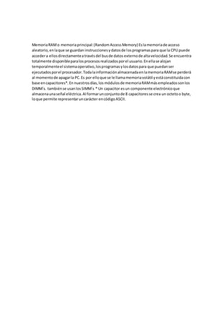 MemoriaRAMo memoriaprincipal:(RandomAccessMemory) Eslamemoriade acceso
aleatorio,enlaque se guardan instruccionesydatosde losprogramaspara que la CPU puede
accedera ellosdirectamenteatravésdel busde datos externode altavelocidad.Se encuentra
totalmente disponibleparalosprocesosrealizadosporel usuario.Enellase alojan
temporalmenteel sistemaoperativo,losprogramasylosdatospara que puedanser
ejecutadosporel procesador.TodalainformaciónalmacenadaenlamemoriaRAMse perderá
al momentode apagarla PC.Es por elloque se le llamamemoriavolátil yestáconstituidacon
base encapacitores*.En nuestrosdías,los módulosde memoriaRAMmásempleadossonlos
DIMM´s. tambiénse usanlosSIMM´s * Un capacitor esun componente electrónicoque
almacenaunaseñal eléctrica.Al formarunconjuntode 8 capacitoresse crea un octetoo byte,
loque permite representaruncarácter encódigoASCII.
 