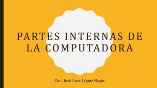 PARTES INTERNAS DE
LA COMPUTADORA
De : José Luis López Rojas
 