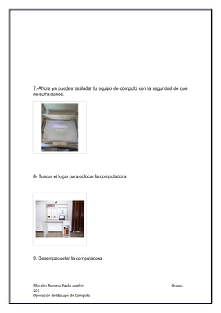 7.-Ahora ya puedes trasladar tu equipo de cómputo con la seguridad de que
no sufra daños.




8- Buscar el lugar para colocar la computadora.




9. Desempaquetar la computadora




Morales Romero Paola Jocelyn                                     Grupo:
203
Operación del Equipo de Computo
 