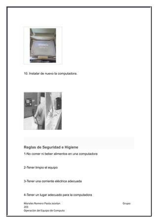 10. Instalar de nuevo la computadora.




Reglas de Seguridad e Higiene
1-No comer ni beber alimentos en una computadora



2-Tener limpio el equipo



3-Tener una corriente eléctrica adecuada



4-Tener un lugar adecuado para la computadora

Morales Romero Paola Jocelyn                       Grupo:
203
Operación del Equipo de Computo
 