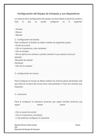 Configuración del Equipo de Cómputo y sus dispositivos

La mayoría de la configuración del equipo se hace desde el panel de control y
todo   lo     que      se    puede      configurar    es     lo    siguiente:


• Teclado
• Mouse
• Monitor

2.- Configuración de teclado:
Para configurar el teclado se deben realizar los siguientes pasos:
• Panel de control.
• Clic en impresoras y otro hardware.
• Clic en teclado.
• Ahí se abrirá una ventana y podrás cambiar lo que quieras como por
ejemplo :
Velocidad de teclado
Hardware
• Dar clic en aceptar.


3.- configuración de mouse:


Para configurar el mouse se deben realizar los mismos pasos del teclado solo
que ahora la ventana del mouse tiene más pestañas.Y hacer los cambios que
túquieras.


4.- Impresora:


Para la configurar la impresora tenemos que seguir también tenemos que
seguir                   ciertos               pasos


• Clic en panel de control
• Clic en impresoras y hardware
• Y allí podemos configurar la impresora


Morales Romero Paola Jocelyn                                           Grupo:
203
Operación del Equipo de Computo
 