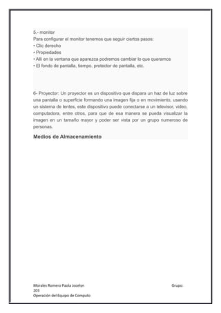 5.- monitor
Para configurar el monitor tenemos que seguir ciertos pasos:
• Clic derecho
• Propiedades
• Allí en la ventana que aparezca podremos cambiar lo que queramos
• El fondo de pantalla, tiempo, protector de pantalla, etc.




6- Proyector: Un proyector es un dispositivo que dispara un haz de luz sobre
una pantalla o superficie formando una imagen fija o en movimiento, usando
un sistema de lentes, este dispositivo puede conectarse a un televisor, video,
computadora, entre otros, para que de esa manera se pueda visualizar la
imagen en un tamaño mayor y poder ser vista por un grupo numeroso de
personas.

Medios de Almacenamiento




Morales Romero Paola Jocelyn                                         Grupo:
203
Operación del Equipo de Computo
 