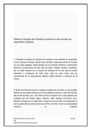 Utilizar el Equipo de Computo conforme a las normas de
seguridad e higiene




1.-Trasladar el equipo de cómputo de acuerdo a las medidas de seguridad.
nunca muevas el equipo cuando este prendido, asegúrate antes de moverlo
de que este apagado, desconectado de la corriente eléctrica y desconecta
todos los componentes de ella como el ratón, teclado, monitor, impresora,
etc. el mejor traslado de un equipo de cómputo es en una caja de cartón
resistente y empaques de hielo seco, esto es, para evitar que los
movimientos de la computadora afecten partes internas o externas de la
misma




2.-Evita movimientos bruscos o golpes al equipo de cómputo, ya que pueden
afectar en sus piezas internas y/o en los plásticos externos, vidrio del monitor,
tela de las bocinas, etc., así mismo evita el contacto de la computadora con
cualquier tipo de líquido (agua, refresco, café, líquidos corrosivos, etc.).
Mantén el equipo en un lugar seco y fresco ya que el calor o la exposición al
sol le puede afectar piezas internas al CPU y monitor. Cuida su computadora
mientras                               la                               traslada.




Morales Romero Paola Jocelyn                                            Grupo:
203
Operación del Equipo de Computo
 