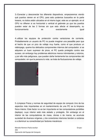 3.-Conectar y desconectar los diferente dispositivos. empezaremos viendo
qué puertos vienen en el CPU, para esto podemos buscarlos en la parte
trasera, no todos están ubicados en el mismo lugar, este es un ejemplo: en el
CPU no difieren si es horizontal o vertical el gabinete ya que los puertos
pueden estar de las 2 formas sin que esto afecte el desempeño, su
funcionamiento               es              exactamente                igual



4.-utilizar los equipos de protección contra variaciones de corriente.
Probablemente un usuario de PC no puede imaginar una pesadilla peor que
el hecho de que un pico de voltaje muy fuerte, como el que produce un
relámpago, queme los delicados componentes internos del computador. si se
adquiere un buen supresor de picos, el PC queda protegido contra ese
suceso. sin embargo hay problemas eléctricos menos intimidantes y notorios,
y por ello más peligrosos, que pueden dañar lentamente los componentes del
computador, sin que la persona lo note. se trata de fluctuaciones de voltaje.




5.-Limpieza Física y normas de seguridad de equipo de computo Uno de los
aspectos más importantes en el mantenimiento de una PC es la limpieza
física interior. Este factor no es tan importante en las computadoras portátiles
(laptops), cuyo interior está más aislado y protegido. Sin embargo en el
interior de las computadoras de mesa, clones o de marca, se acumula
suciedad de diversos orígenes, y los conectores interiores tienden a oxidarse
o a disminuir su conectividad por factores mecánicos


Morales Romero Paola Jocelyn                                           Grupo:
203
Operación del Equipo de Computo
 