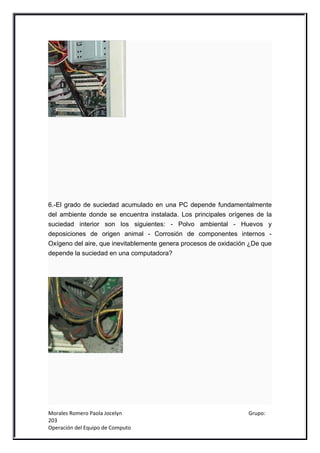 6.-El grado de suciedad acumulado en una PC depende fundamentalmente
del ambiente donde se encuentra instalada. Los principales orígenes de la
suciedad interior son los siguientes: - Polvo ambiental - Huevos y
deposiciones de origen animal - Corrosión de componentes internos -
Oxígeno del aire, que inevitablemente genera procesos de oxidación ¿De que
depende la suciedad en una computadora?




Morales Romero Paola Jocelyn                                      Grupo:
203
Operación del Equipo de Computo
 
